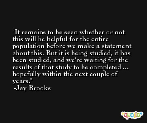 It remains to be seen whether or not this will be helpful for the entire population before we make a statement about this. But it is being studied, it has been studied, and we're waiting for the results of that study to be completed ... hopefully within the next couple of years. -Jay Brooks