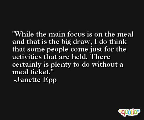 While the main focus is on the meal and that is the big draw, I do think that some people come just for the activities that are held. There certainly is plenty to do without a meal ticket. -Janette Epp