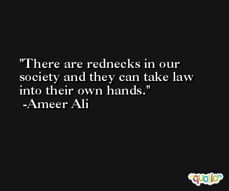There are rednecks in our society and they can take law into their own hands. -Ameer Ali