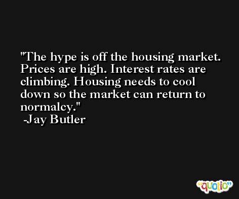 The hype is off the housing market. Prices are high. Interest rates are climbing. Housing needs to cool down so the market can return to normalcy. -Jay Butler