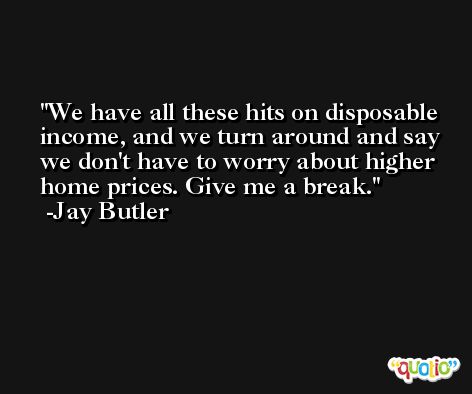 We have all these hits on disposable income, and we turn around and say we don't have to worry about higher home prices. Give me a break. -Jay Butler
