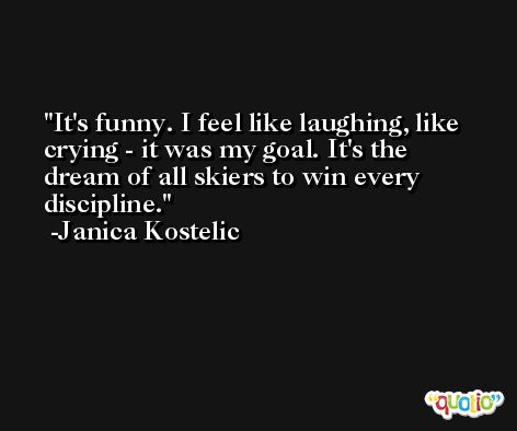 It's funny. I feel like laughing, like crying - it was my goal. It's the dream of all skiers to win every discipline. -Janica Kostelic