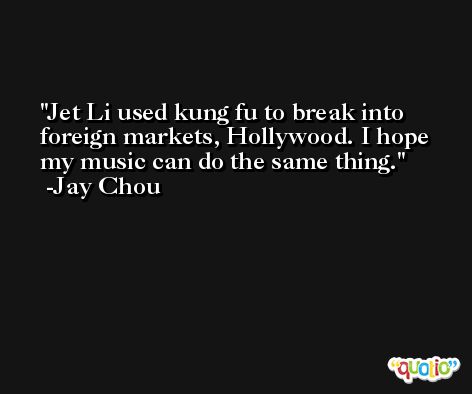Jet Li used kung fu to break into foreign markets, Hollywood. I hope my music can do the same thing. -Jay Chou