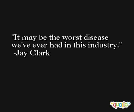 It may be the worst disease we've ever had in this industry. -Jay Clark