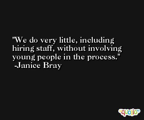 We do very little, including hiring staff, without involving young people in the process. -Janice Bray