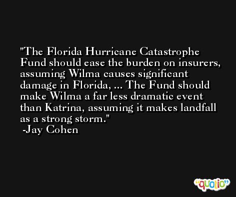 The Florida Hurricane Catastrophe Fund should ease the burden on insurers, assuming Wilma causes significant damage in Florida, ... The Fund should make Wilma a far less dramatic event than Katrina, assuming it makes landfall as a strong storm. -Jay Cohen