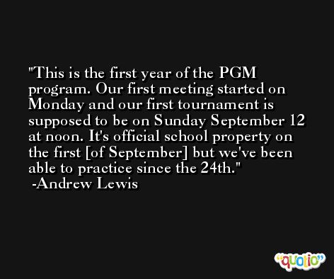 This is the first year of the PGM program. Our first meeting started on Monday and our first tournament is supposed to be on Sunday September 12 at noon. It's official school property on the first [of September] but we've been able to practice since the 24th. -Andrew Lewis