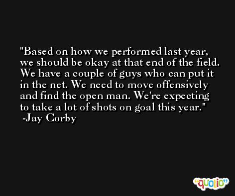 Based on how we performed last year, we should be okay at that end of the field. We have a couple of guys who can put it in the net. We need to move offensively and find the open man. We're expecting to take a lot of shots on goal this year. -Jay Corby