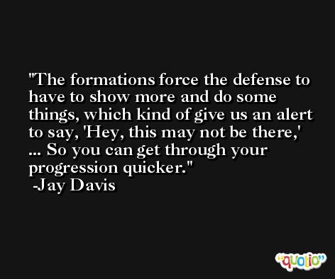 The formations force the defense to have to show more and do some things, which kind of give us an alert to say, 'Hey, this may not be there,' ... So you can get through your progression quicker. -Jay Davis