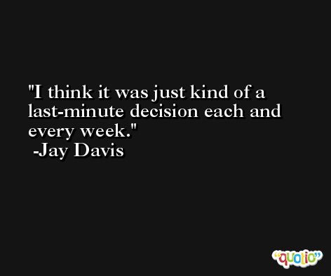 I think it was just kind of a last-minute decision each and every week. -Jay Davis