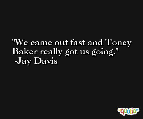 We came out fast and Toney Baker really got us going. -Jay Davis