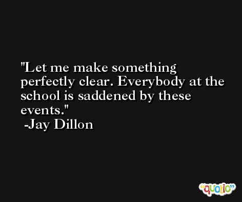 Let me make something perfectly clear. Everybody at the school is saddened by these events. -Jay Dillon