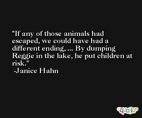If any of those animals had escaped, we could have had a different ending, ... By dumping Reggie in the lake, he put children at risk. -Janice Hahn