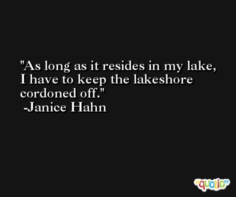 As long as it resides in my lake, I have to keep the lakeshore cordoned off. -Janice Hahn