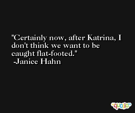 Certainly now, after Katrina, I don't think we want to be caught flat-footed. -Janice Hahn