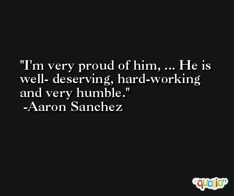 I'm very proud of him, ... He is well- deserving, hard-working and very humble. -Aaron Sanchez