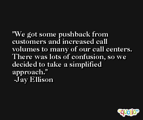 We got some pushback from customers and increased call volumes to many of our call centers. There was lots of confusion, so we decided to take a simplified approach. -Jay Ellison