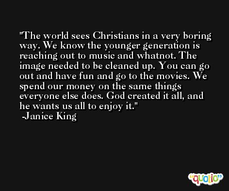 The world sees Christians in a very boring way. We know the younger generation is reaching out to music and whatnot. The image needed to be cleaned up. You can go out and have fun and go to the movies. We spend our money on the same things everyone else does. God created it all, and he wants us all to enjoy it. -Janice King