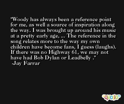 Woody has always been a reference point for me, as well a source of inspiration along the way. I was brought up around his music at a pretty early age, ... The reference in the song relates more to the way my own children have become fans, I guess (laughs). If there was no Highway 61, we may not have had Bob Dylan or Leadbelly . -Jay Farrar