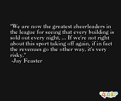 We are now the greatest cheerleaders in the league for seeing that every building is sold out every night, ... If we're not right about this sport taking off again, if in fact the revenues go the other way, it's very risky. -Jay Feaster