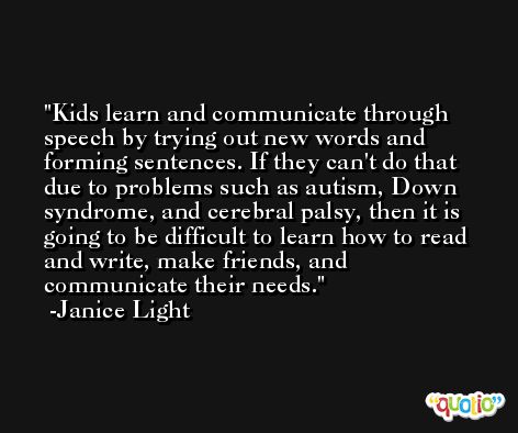 Kids learn and communicate through speech by trying out new words and forming sentences. If they can't do that due to problems such as autism, Down syndrome, and cerebral palsy, then it is going to be difficult to learn how to read and write, make friends, and communicate their needs. -Janice Light