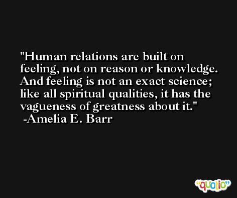 Human relations are built on feeling, not on reason or knowledge. And feeling is not an exact science; like all spiritual qualities, it has the vagueness of greatness about it. -Amelia E. Barr