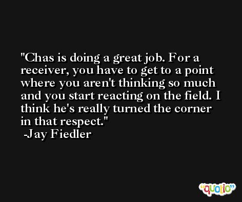 Chas is doing a great job. For a receiver, you have to get to a point where you aren't thinking so much and you start reacting on the field. I think he's really turned the corner in that respect. -Jay Fiedler
