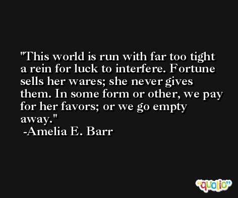 This world is run with far too tight a rein for luck to interfere. Fortune sells her wares; she never gives them. In some form or other, we pay for her favors; or we go empty away. -Amelia E. Barr