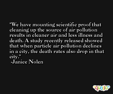 We have mounting scientific proof that cleaning up the source of air pollution results in cleaner air and less illness and death. A study recently released showed that when particle air pollution declines in a city, the death rates also drop in that city. -Janice Nolen