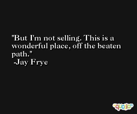 But I'm not selling. This is a wonderful place, off the beaten path. -Jay Frye