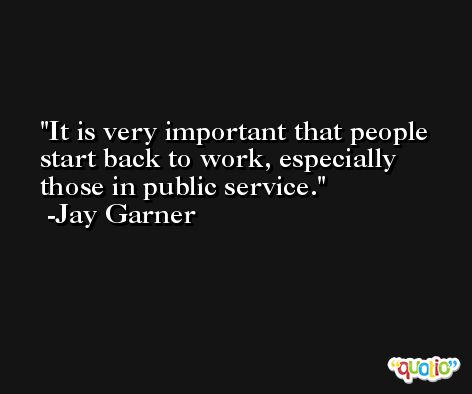 It is very important that people start back to work, especially those in public service. -Jay Garner