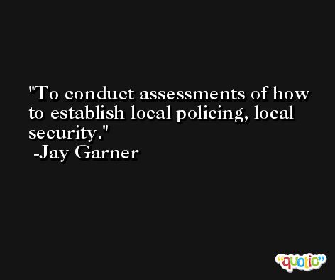 To conduct assessments of how to establish local policing, local security. -Jay Garner