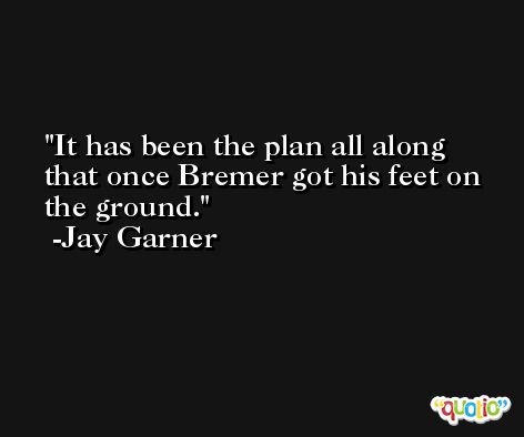 It has been the plan all along that once Bremer got his feet on the ground. -Jay Garner