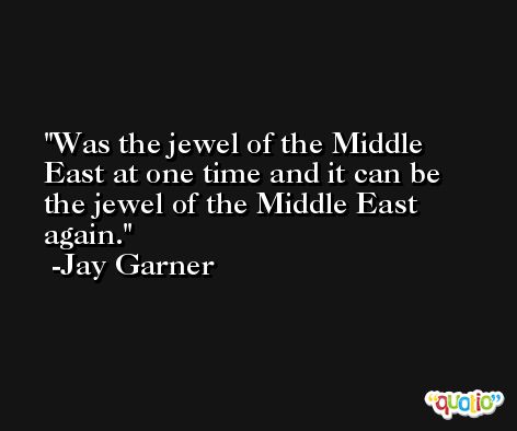 Was the jewel of the Middle East at one time and it can be the jewel of the Middle East again. -Jay Garner