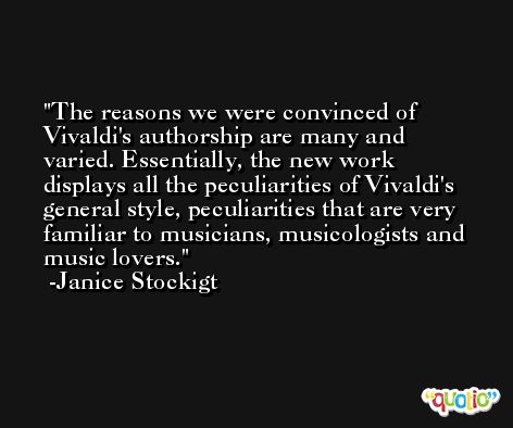 The reasons we were convinced of Vivaldi's authorship are many and varied. Essentially, the new work displays all the peculiarities of Vivaldi's general style, peculiarities that are very familiar to musicians, musicologists and music lovers. -Janice Stockigt