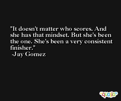 It doesn't matter who scores. And she has that mindset. But she's been the one. She's been a very consistent finisher. -Jay Gomez