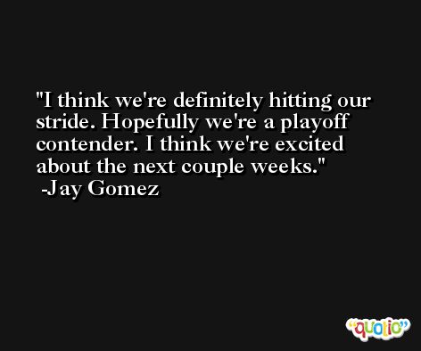 I think we're definitely hitting our stride. Hopefully we're a playoff contender. I think we're excited about the next couple weeks. -Jay Gomez