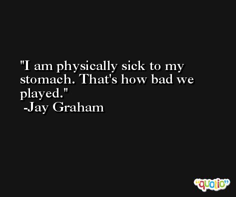 I am physically sick to my stomach. That's how bad we played. -Jay Graham