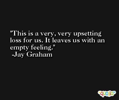 This is a very, very upsetting loss for us. It leaves us with an empty feeling. -Jay Graham