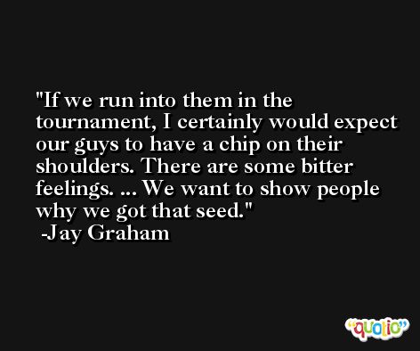 If we run into them in the tournament, I certainly would expect our guys to have a chip on their shoulders. There are some bitter feelings. ... We want to show people why we got that seed. -Jay Graham
