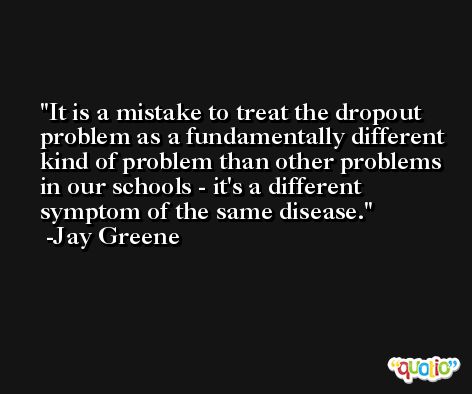 It is a mistake to treat the dropout problem as a fundamentally different kind of problem than other problems in our schools - it's a different symptom of the same disease. -Jay Greene
