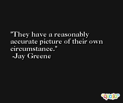 They have a reasonably accurate picture of their own circumstance. -Jay Greene