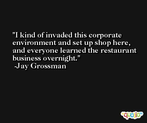 I kind of invaded this corporate environment and set up shop here, and everyone learned the restaurant business overnight. -Jay Grossman