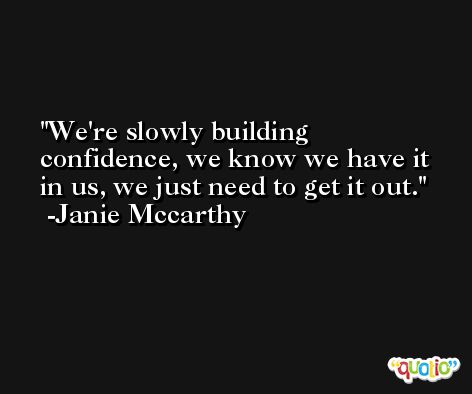 We're slowly building confidence, we know we have it in us, we just need to get it out. -Janie Mccarthy