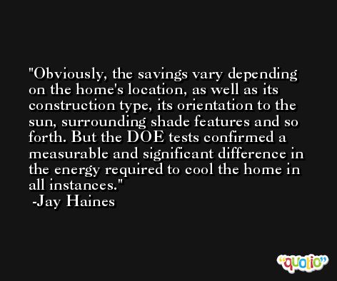 Obviously, the savings vary depending on the home's location, as well as its construction type, its orientation to the sun, surrounding shade features and so forth. But the DOE tests confirmed a measurable and significant difference in the energy required to cool the home in all instances. -Jay Haines