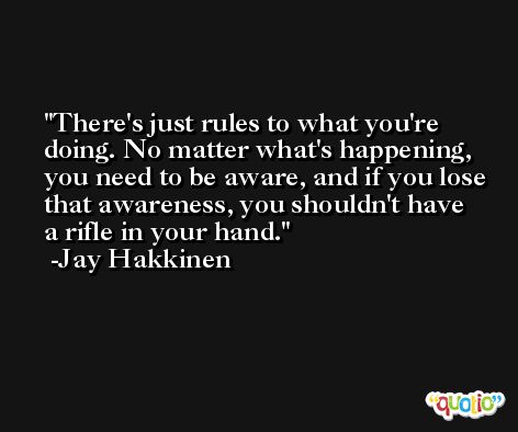 There's just rules to what you're doing. No matter what's happening, you need to be aware, and if you lose that awareness, you shouldn't have a rifle in your hand. -Jay Hakkinen