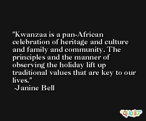 Kwanzaa is a pan-African celebration of heritage and culture and family and community. The principles and the manner of observing the holiday lift up traditional values that are key to our lives. -Janine Bell