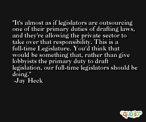It's almost as if legislators are outsourcing one of their primary duties of drafting laws, and they're allowing the private sector to take over that responsibility. This is a full-time Legislature. You'd think that would be something that, rather than give lobbyists the primary duty to draft legislation, our full-time legislators should be doing. -Jay Heck