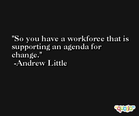 So you have a workforce that is supporting an agenda for change. -Andrew Little