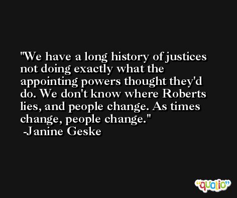 We have a long history of justices not doing exactly what the appointing powers thought they'd do. We don't know where Roberts lies, and people change. As times change, people change. -Janine Geske